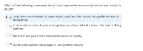 Which of the following statements about close buyer-seller relationships in business markets is
FALSE?
a) Long-term commitments on larger order quantities often cause the supplier to raise its
selling price.
bị In close relationships, buyers and suppliers can share tasks at a lower total cost of doing
business.
O) The buyer can gain a more dependable source of supply.
Buyers and suppliers can engage in joint problem solving.
