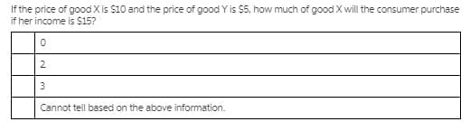If the price of good X is $10 and the price of good Y is $5, how much of good X will the consumer purchase
if her income is $15?
2
Cannot tell based on the above information.
