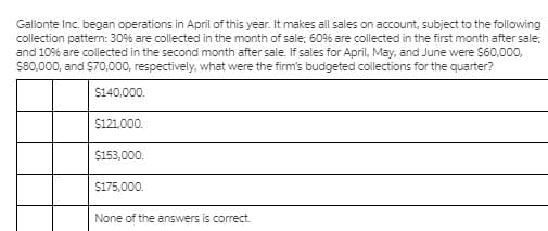 Gallonte Inc. began operations in April of this year. It makes all sales on account, subject to the following
collection pattern: 30% are collected in the month of sale; 60% are collected in the first month after sale;
and 10% are collected in the second month after sale. If sales for April, May, and June were $60,000,
S80,000, and S70,000, respectively, what were the firm's budgeted collections for the quarter?
$140,000.
$121,000.
$153,000.
$175,000.
None of the answers is correct.
