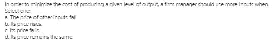 In order to minimize the cost of producing a given level of output, a firm manager should use more inputs when:
Select one:
a. The price of other inputs fal.
b. Its price rises.
c. Its price falls.
d. Its price remains the same.
