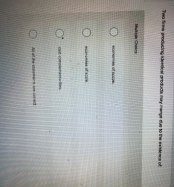 Two firms producing identical products may merge due to the existence of
Multiple Choice
economies of scope.
economies of scale
cost compleme
arities.
All of the statements are correct
