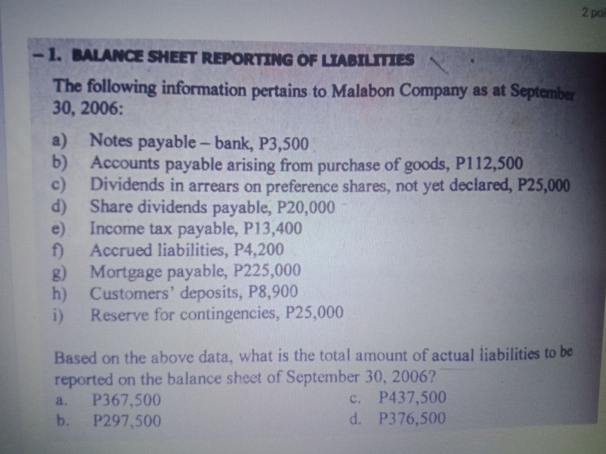 2 po
-1. BALANCE SHEET REPORTING OF LIABILITIES
The following information pertains to Malabon Company as at September
30, 2006:
a) Notes payable - bank, P3,500
b) Accounts payable arising from purchase of goods, P112,500
c)
Dividends in arrears on preference shares, not yet declared, P25,000
d) Share dividends payable, P20,000
Income tax payable, P13,400
e).
Accrued liabilities, P4,200
f)
g) Mortgage payable, P225,000
Customers' deposits, P8,900
h)
Reserve for contingencies, P25,000
i)
Based on the above data, what is the total amount of actual liabilities to be
reported on the balance sheet of September 30, 2006?
P367,500
b.
c. P437,500
d. P376,500
a.
P297,500
