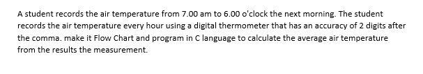 A student records the air temperature from 7.00 am to 6.00 o'clock the next morning. The student
records the air temperature every hour using a digital thermometer that has an accuracy of 2 digits after
the comma. make it Flow Chart and program in C language to calculate the average air temperature
from the results the measurement.
