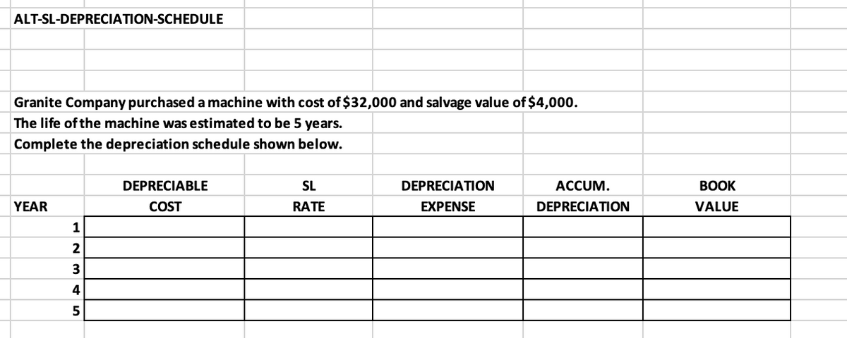 ALT-SL-DEPRECIATION-SCHEDULE
Granite Company purchased a machine with cost of $32,000 and salvage value of $4,000.
The life of the machine was estimated to be 5 years.
Complete the depreciation schedule shown below.
DEPRECIABLE
SL
DEPRECIATION
ACCUM.
ВОOK
YEAR
COST
RATE
EXPENSE
DEPRECIATION
VALUE
1
2
4
