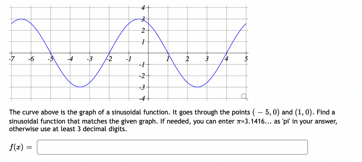 -7
-6
-4
-3
-2
-1
-1
3
2
4
-2
-3
-4-
The curve above is the graph of a sinusoidal function. It goes through the points (– 5, 0) and (1, 0). Find a
sinusoidal function that matches the given graph. If needed, you can enter T=3.1416... as 'pi' in your answer,
otherwise use at least 3 decimal digits.
f(x) =
