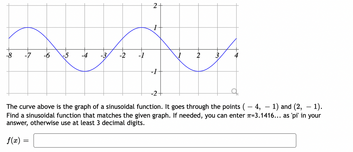 -8
-7
-2
-1
-1
-2
The curve above is the graph of a sinusoidal function. It goes through the points (- 4, – 1) and (2,
Find a sinusoidal function that matches the given graph. If needed, you can enter T=3.1416... as 'pi' in your
answer, otherwise use at least 3 decimal digits.
1).
f(æ) =
