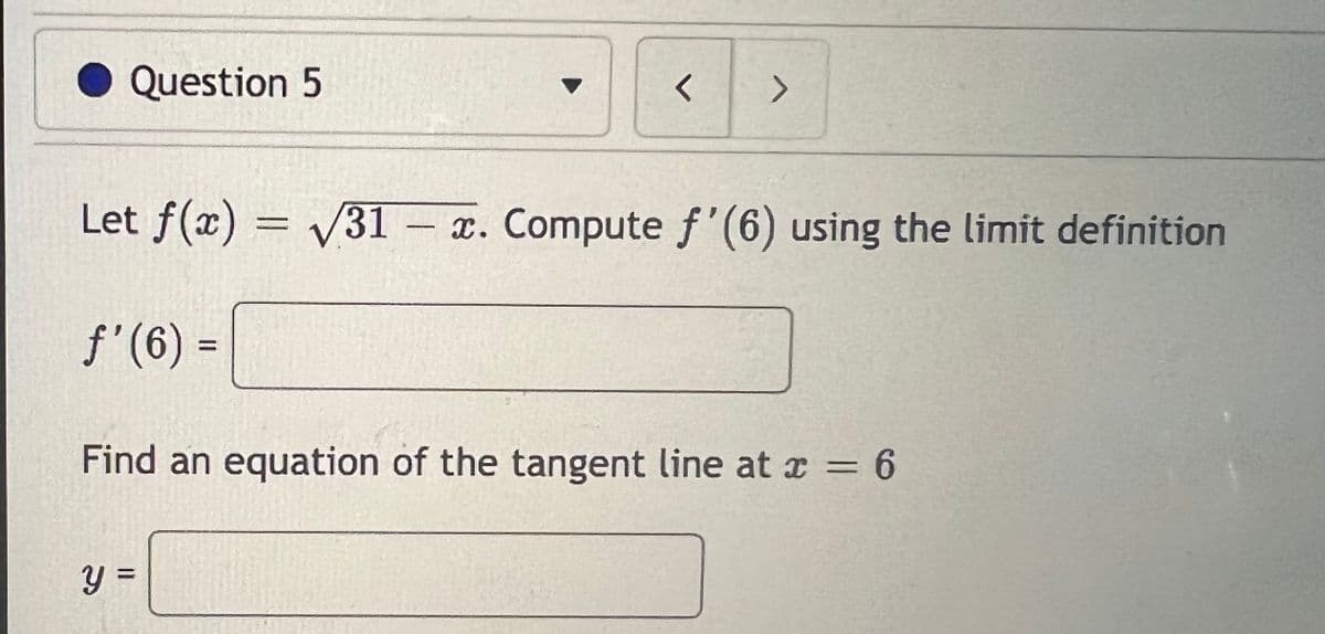 Question 5
<>
Let f(x) = /31 - x. Compute f'(6) using the limit definition
f'(6) =
%3D
Find an equation of the tangent line at x = 6
%3D
y =
