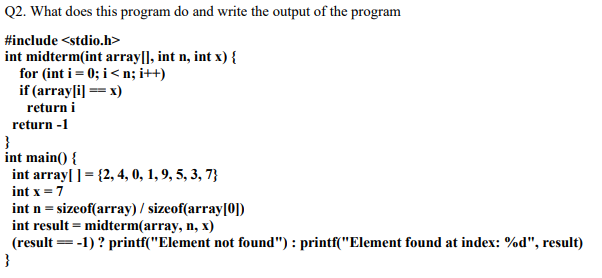 Q2. What does this program do and write the output of the program
#include <stdio.h>
int midterm(int array|], int n, int x) {
for (int i= 0; i< n; i++)
if (array[i] == x)
return i
return -1
int main() {
int array[ ] = {2, 4, 0, 1, 9, 5, 3, 7}
int x =7
int n = sizeof(array) / sizeof(array[0])
int result = midterm(array, n, x)
(result =-1) ? printf("Element not found") : printf("Element found at index: %d", result)
}
