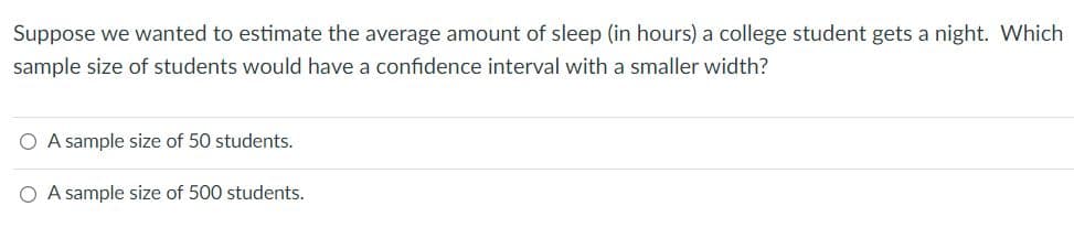 Suppose we wanted to estimate the average amount of sleep (in hours) a college student gets a night. Which
sample size of students would have a confidence interval with a smaller width?
A sample size of 50 students.
A sample size of 500 students.
