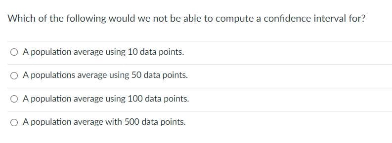 Which of the following would we not be able to compute a confidence interval for?
O A population average using 10 data points.
O A populations average using 50 data points.
A population average using 100 data points.
O A population average with 500 data points.
