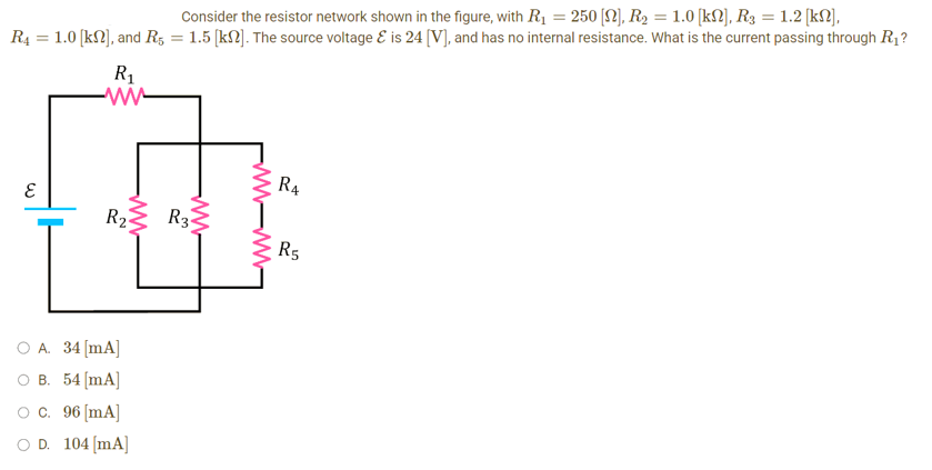 Consider the resistor network shown in the figure, with R₁ = 250 [N], R₂ = 1.0 [kN], R3 = 1.2 [kn],
R4 = 1.0 [kn], and R5 = 1.5 [k]. The source voltage & is 24 [V], and has no internal resistance. What is the current passing through R₁?
W
R₁
www
www.m
R₂
O A. 34 [mA]
B. 54 [mA]
OC. 96 [mA]
OD. 104 [mA]
www
R3
www-www
R4
R5