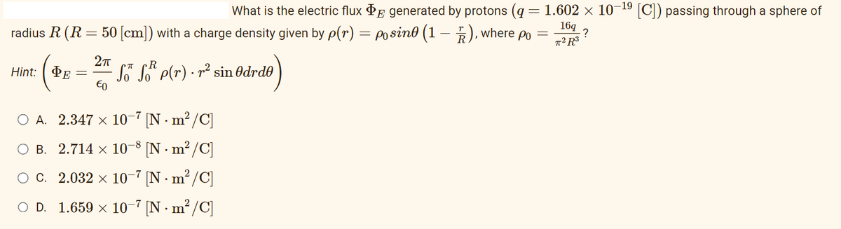 What is the electric flux
generated by protons (q= 1.602 × 10-¹⁹ [C]) passing through a sphere of
radius R (R = 50 [cm]) with a charge density given by p(r) = posin (1 — 2), where po
=
16q
?
T² R³
Hint:
ФЕ
2π
€0
S™ SR p(r) · r² sin Odrde
OA. 2.347 × 10-7 [Nm²/C]
B. 2.714 × 10-8 [Nm²/C]
10 -7 [Nm²/C]
OC.
2.032 ×
○ D. 1.659 × 10−7 [N.
·m²/C]