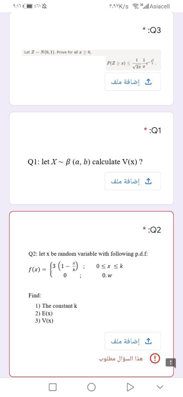 9:171
P,9YK/s a ll Asiacell
:Q3
Let Z - N(0,1). Prove for all r > 0,
1 1 2
P(Z > x) <
إضافة ملف
* :Q1
Q1: let X- B (a, b) calculate V(x) ?
إضافة ملف
* :Q2
Q2: let x be random variable with following p.d.f:
3 (1 - ) ;
0<x <k
f(x) =
0. w
Find:
1) The constant k
2) E(x)
3) V(x)
إضافة ملف
هذا السؤال مطلوب
