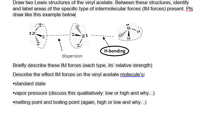 Draw two Lewis structures of the vinyl acetate. Between these structures, identify
and label areas of the specific type of intermolecular forces (IM forces) present. Pls
draw like this example below
H-bonding
dispersion
Briefly describe these IM forces (each type, its' relative strength)
Describe the effect IM forces on the vinyl acetate molecule's:
"standard state
"vapor pressure (discuss this qualitatively: low or high and why...)
"melting point and boiling point (again, high or low and why...)
