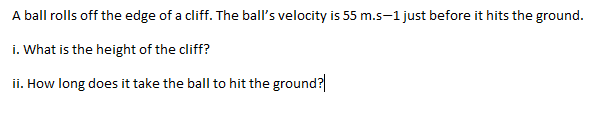 A ball rolls off the edge of a cliff. The ball's velocity is 55 m.s-1 just before it hits the ground.
i. What is the height of the cliff?
ii. How long does it take the ball to hit the ground?
