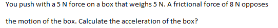 You push with a 5 N force on a box that weighs 5 N. A frictional force of 8 N opposes
the motion of the box. Calculate the acceleration of the box?
