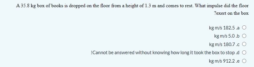 A 35.8 kg box of books is dropped on the floor from a height of 1.3 m and comes to rest. What impulse did the floor
?exert on the box
kg m/s 182.5 .a
kg m/s 5.0 .b O
kg m/s 180.7.c O
!Cannot be answered without knowing how long it took the box to stop .d O
kg m/s 912.2 .e O
