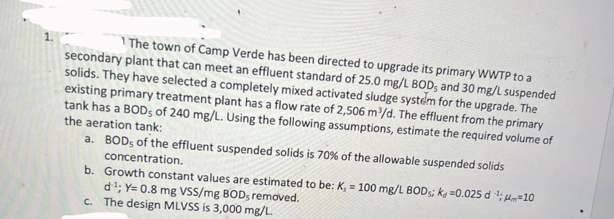 1.
1 The town of Camp Verde has been directed to upgrade its primary WWTP to a
secondary plant that can meet an effluent standard of 25.0 mg/L BOD, and 30 mg/L suspended
solids. They have selected a completely mixed activated sludge system for the upgrade. The
existing primary treatment plant has a flow rate of 2,506 m³/d. The effluent from the primary
tank has a BODs of 240 mg/L. Using the following assumptions, estimate the required volume of
the aeration tank:
a. BOD5 of the effluent suspended solids is 70% of the allowable suspended solids
concentration.
b. Growth constant values are estimated to be: K, = 100 mg/L BODs; kd =0.025 d 1; μm-10
d1; Y= 0.8 mg VSS/mg BOD, removed.
c. The design MLVSS is 3,000 mg/L.