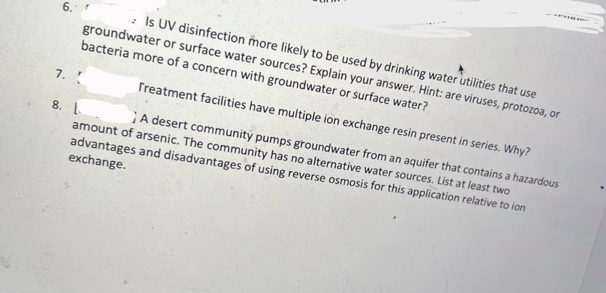 6.
7.
T
Is UV disinfection more likely to be used by drinking water utilities that use
groundwater or surface water sources? Explain your answer. Hint: are viruses, protozoa, or
bacteria more of a concern with groundwater or surface water?
8. L
Treatment facilities have multiple ion exchange resin present in series. Why?
A desert community pumps groundwater from an aquifer that contains a hazardous
amount of arsenic. The community has no alternative water sources. List at least two
advantages and disadvantages of using reverse osmosis for this application relative to ion
exchange.