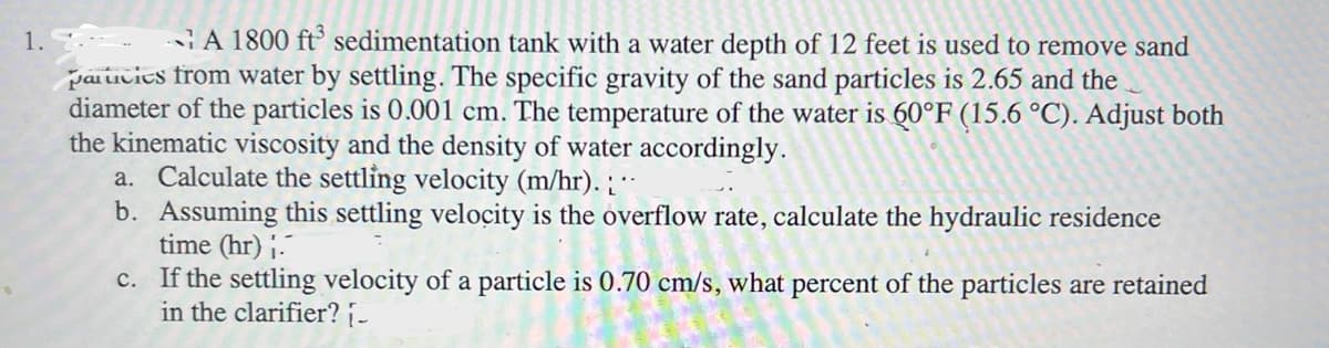 1.
A 1800 ft³ sedimentation tank with a water depth of 12 feet is used to remove sand
particies from water by settling. The specific gravity of the sand particles is 2.65 and the
diameter of the particles is 0.001 cm. The temperature of the water is 60°F (15.6 °C). Adjust both
the kinematic viscosity and the density of water accordingly.
a. Calculate the settling velocity (m/hr).
b. Assuming this settling velocity is the overflow rate, calculate the hydraulic residence
time (hr) ;.
c. If the settling velocity of a particle is 0.70 cm/s, what percent of the particles are retained
in the clarifier? [-