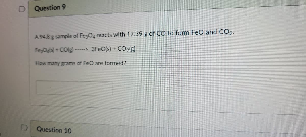 Question 9
A 94.8 g sample of Fe;O4 reacts with 17.39 g of CO to form FeO and CO2.
FegOals) + COlg)-
3FEO(s) + CO2(g)
How many grams of FeO are formed?
Question 10

