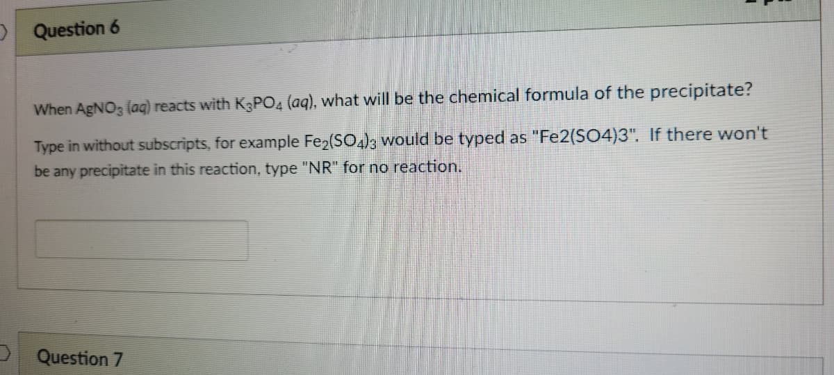 OQuestion 6
When AgNO3 (aq) reacts with KPO4 (aq), what will be the chemical formula of the precipitate?
Type in without subscripts, for example Fe2(SO4)3 would be typed as "Fe2(SO4)3". If there won't
be any precipitate in this reaction, type "NR" for no reaction.
Question 7
