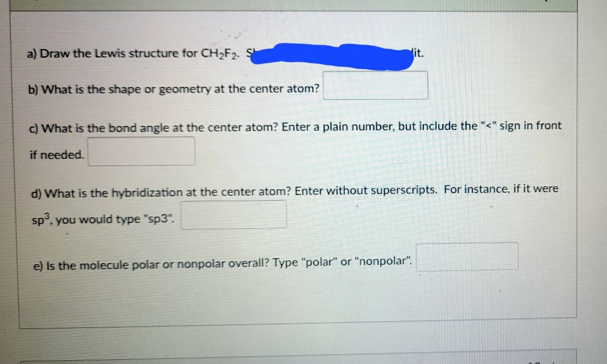 a) Draw the Lewis structure for CH,F2.
lit.
b) What is the shape or geometry at the center atom?
c) What is the bond angle at the center atom? Enter a plain number, but include the "<" sign in front
if needed.
d) What is the hybridization at the center atom? Enter without superscripts. For instance, if it were
sp', you would type "sp3".
e) Is the molecule polar or nonpolar overallI? Type "polar" or "nonpolar".
