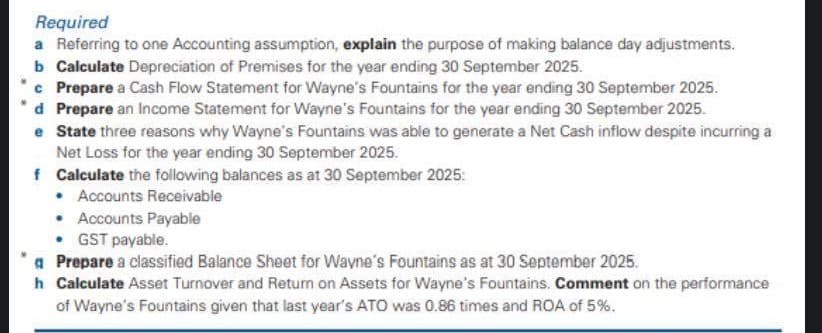 Required
a Referring to one Accounting assumption, explain the purpose of making balance day adjustments.
b Calculate Depreciation of Premises for the year ending 30 September 2025.
c Prepare a Cash Flow Statement for Wayne's Fountains for the year ending 30 September 2025.
d Prepare an Income Statement for Wayne's Fountains for the year ending 30 September 2025.
e State three reasons why Wayne's Fountains was able to generate a Net Cash inflow despite incurring a
Net Loss for the year ending 30 September 2025.
f Calculate the following balances as at 30 September 2025:
• Accounts Receivable
• Accounts Payable
• GST payable.
a Prepare a classified Balance Sheet for Wayne's Fountains as at 30 September 2025.
h Calculate Asset Turnover and Retum on Assets for Wayne's Fountains. Comment on the performance
of Wayne's Fountains given that last year's ATO was 0.86 times and ROA of 5%.
