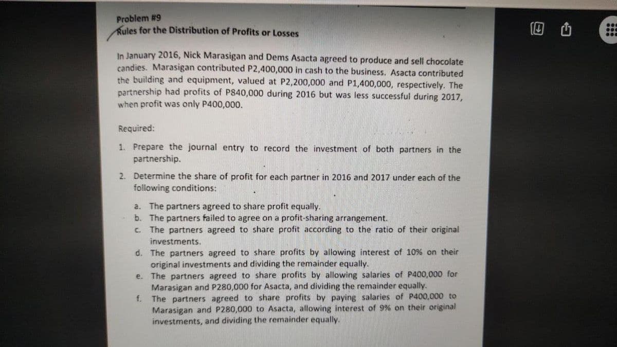 Problem #9
Rules for the Distribution of Profits or Losses
回 山
In January 2016, Nick Marasigan and Dems Asacta agreed to produce and sell chocolate
candies. Marasigan contributed P2,400,000 in cash to the business. Asacta contributed
the building and equipment, valued at P2,200,000 and P1,400,000, respectively. The
partnership had profits of P840,000 during 2016 but was less successful during 2017,
when profit was only P400,000.
Required:
1. Prepare the journal entry to record the investment of both partners in the
partnership.
2. Determine the share of profit for each partner in 2016 and 2017 under each of the
following conditions:
a. The partners agreed to share profit equally.
b. The partners failed to agree on a profit-sharing arrangement.
c. The partners agreed to share profit according to the ratio of their original
investments.
d. The partners agreed to share profits by allowing interest of 10% on their
original investments and dividing the remainder equally.
e. The partners agreed to share profits by allowing salaries of P400,000 for
Marasigan and P280,000 for Asacta, and dividing the remainder equally.
f.
The partners agreed to share profits by paying salaries of P400,000 to
Marasigan and P280,000 to Asacta, allowing interest of 9% on their original
investments, and dividing the remainder equally.
