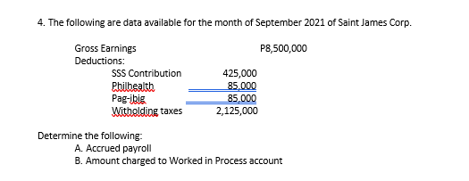 4. The following are data available for the month of September 2021 of Saint James Corp.
Gross Earnings
P8,500,000
Deductions:
SSS Contribution
Pbilbealth
Pag-ibig
Witholding taxes
425,000
85,000
85.000
2,125,000
Determine the following:
A. Accrued payroll
B. Amount charged to Worked in Process account
