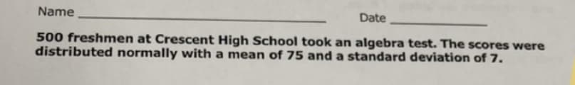 Name
Date
500 freshmen at Crescent High School took an algebra test. The scores were
distributed normally with a mean of 75 and a standard deviation of 7.
