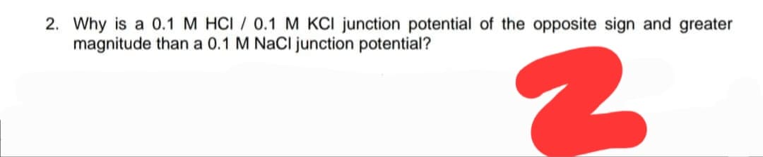 2. Why is a 0.1 M HCI / 0.1 M KCl junction potential of the opposite sign and greater
magnitude than a 0.1 M NaCl junction potential?
2