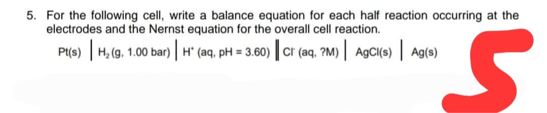 5. For the following cell, write a balance equation for each half reaction occurring at the
electrodes and the Nernst equation for the overall cell reaction.
Pt(s) | H₂ (g. 1.00 bar) | H (aq, pH = 3.60) || Cr (aq, ?M) | AgCl(s) Ag(s)
S