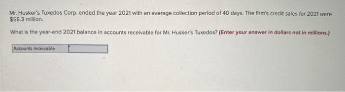 Mr. Husker's Tuxedos Corp. ended the year 2021 with an average collection period of 40 days. The firm's credit sales for 2021 were
$55.3 million.
What is the year-end 2021 balance in accounts receivable for Mr. Husker's Tuxedos? (Enter your answer in dollars not in millions.)
Accounts receivable