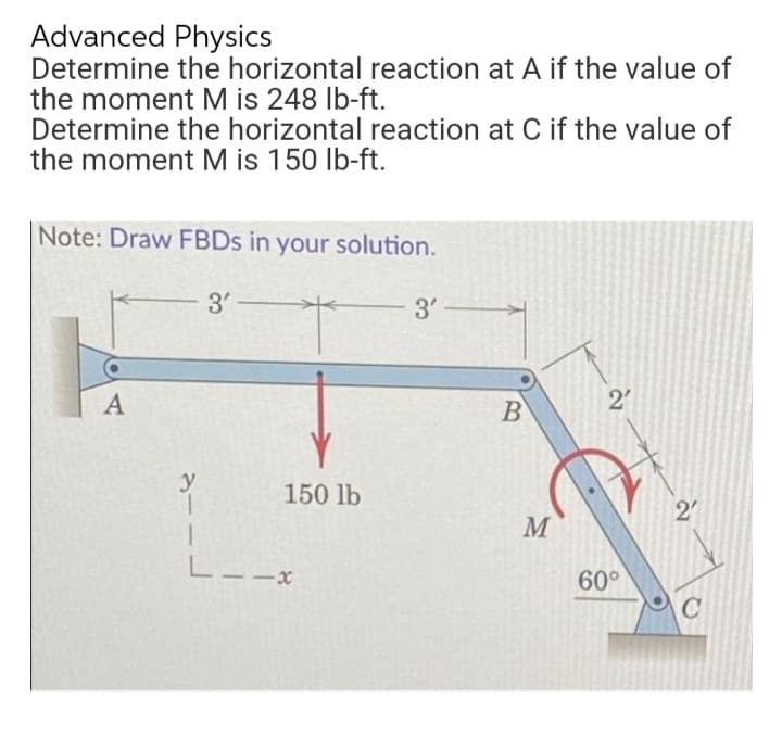 Advanced Physics
Determine the horizontal reaction at A if the value of
the moment M is 248 lb-ft.
Determine the horizontal reaction at C if the value of
the moment M is 150 lb-ft.
Note: Draw FBDs in your solution.
3'-
3'
A
2'
y
150 lb
--x
B
M
60⁰°
27
C