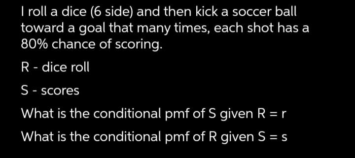 I roll a dice (6 side) and then kick a soccer ball
toward a goal that many times, each shot has a
80% chance of scoring.
R- dice roll
S-scores
What is the conditional pmf of S given R = r
What is the conditional pmf of R given S = s