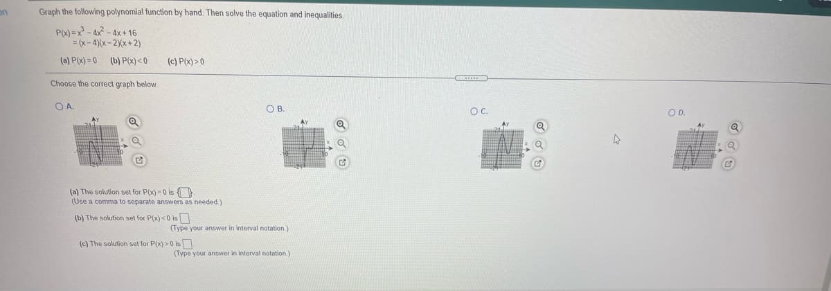 on
Graph the following polynomial function by hand. Then solve the equation and inequalities.
P(x) = x - 4x - 4x+ 16
= (x-4)(x-2)(x+ 2)
(a) P(x) = 0 (b) P(x) <0
(c) P(x) > 0
Choose the correct graph below.
OA.
OB.
OC.
OD.
(a) The solution set for P(x) = 0 is
(Use a comma to separate answers as needed.)
(b) The solution set for P(x) <0 is
(Type your answer in interval notation.)
(c) The solution set for P(x) >0 is
(Type your answer in interval notation.)
