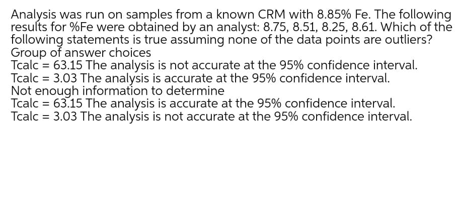 Analysis was run on samples from a known CRM with 8.85% Fe. The following
results for %Fe were obtained by an analyst: 8.75, 8.51, 8.25, 8.61. Which of the
following statements is true assuming none of the data points are outliers?
Group of answer choices
Tcalc = 63.15 The analysis is not accurate at the 95% confidence interval.
Tcalc = 3.03 The analysis is accurate at the 95% confidence interval.
Not enough information to determine
Tcalc = 63.15 The analysis is accurate at the 95% confidence interval.
Tcalc = 3.03 The analysis is not accurate at the 95% confidence interval.
