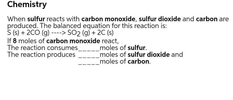 Chemistry
When sulfur reacts with carbon monoxide, sulfur dioxide and carbon are
produced. The balanced equation for this reaction is:
S (s) + 2CO (g) ----> SO2 (g) + 2C (s)
If 8 moles of carbon monoxide react,
The reaction consumes
The reaction produces
moles of sulfur.
moles of sulfur dioxide and
moles of carbon.
