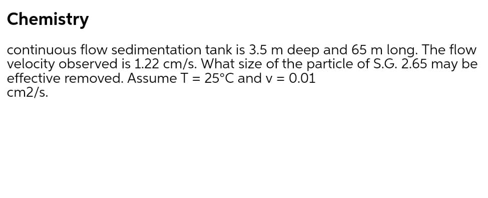 Chemistry
continuous flow sedimentation tank is 3.5 m deep and 65 m long. The flow
velocity observed is 1.22 cm/s. What size of the particle of S.G. 2.65 may be
effective removed. Assume T = 25°C and v = 0.01
cm2/s.
