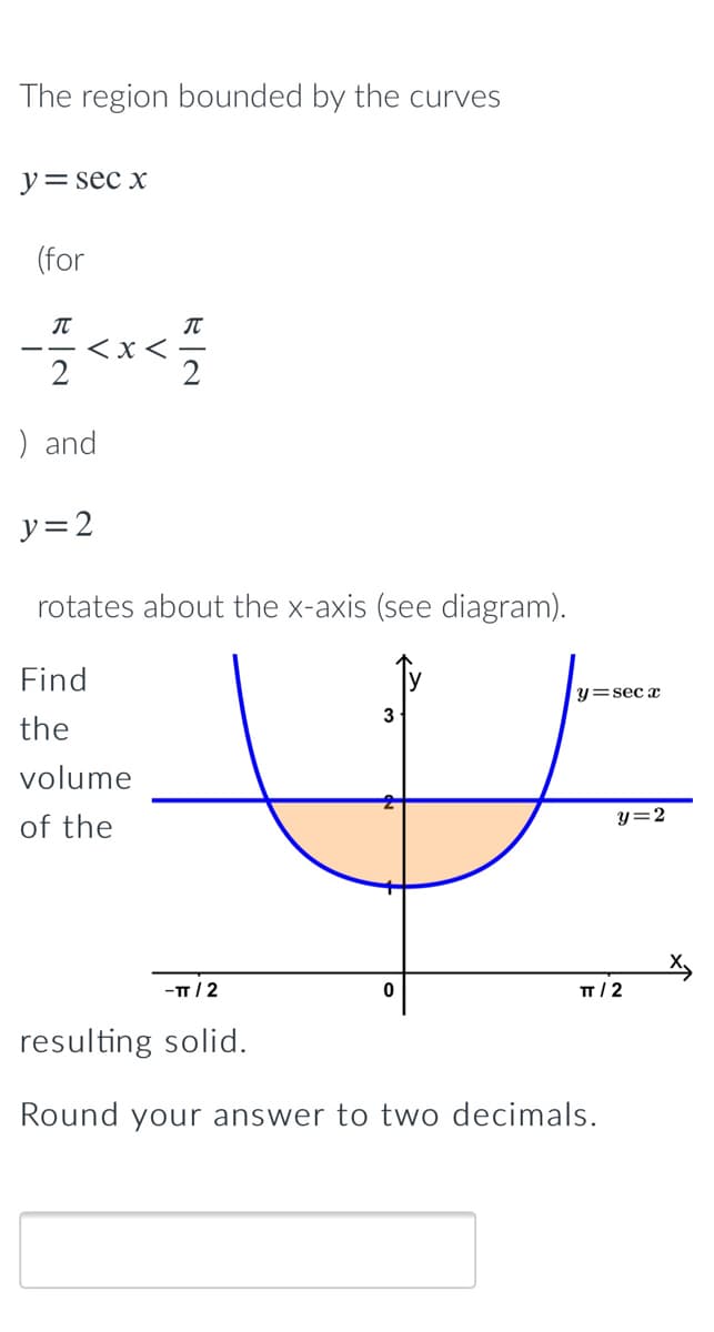 The region bounded by the curves
y= sec x
(for
< x
) and
y=2
rotates about the x-axis (see diagram).
Find
y=sec x
3
the
volume
of the
y=2
-T/2
п/2
resulting solid.
Round your answer to two decimals.
