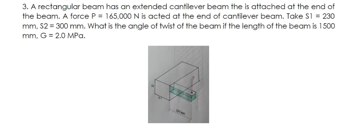 3. A rectangular beam has an extended cantilever beam the is attached at the end of
the beam. A force P = 165,000 N is acted at the end of cantilever beam. Take S1 = 230
mm, S2 = 300 mm. What is the angle of twist of the beam if the length of the beam is 1500
mm, G = 2.0 MPa.
150 mn
