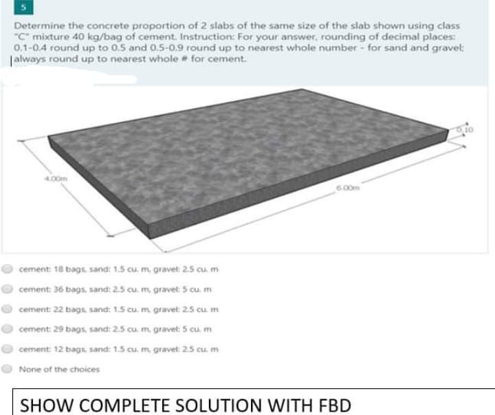 Determine the concrete proportion of 2 slabs of the same size of the slab shown using class
"C" mixture 40 kg/bag of cement. Instruction: For your answer, rounding of decimal places:
0.1-0.4 round up to 0.5 and 0.5-0.9 round up to nearest whole number - for sand and gravel;
|always round up to nearest whole for cement.
O10
4.00m
6.00m
cement: 18 bags, sand: 1.5 cu. m, gravet: 2.5 cu, m
cement: 36 bags, sand: 2.5 cu. m, gravet: 5 cu. m
cement: 22 bags, sand: 1.5 cu. m. gravet: 2.5 cu. m
cement: 29 bags, sand: 2.5 cu m gravet: 5 cu. m
cement: 12 bags, sand: 1.5 cu. m, gravet: 25 cu m
None of the choices
SHOW COMPLETE SOLUTION WITH FBD
