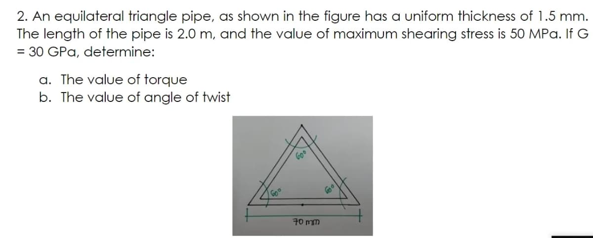 2. An equilateral triangle pipe, as shown in the figure has a uniform thickness of 1.5 mm.
The length of the pipe is 2.0 m, and the value of maximum shearing stress is 50 MPa. If G
= 30 GPa, determine:
a. The value of torque
b. The value of angle of twist
600
Go°
70 mm
