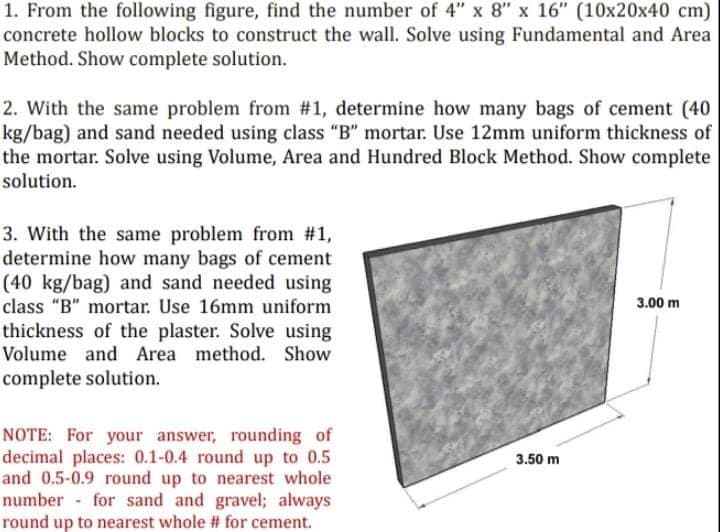 1. From the following figure, find the number of 4" x 8" x 16" (10x20x40 cm)
concrete hollow blocks to construct the wall. Solve using Fundamental and Area
Method. Show complete solution.
2. With the same problem from #1, determine how many bags of cement (40
kg/bag) and sand needed using class "B" mortar. Use 12mm uniform thickness of
the mortar. Solve using Volume, Area and Hundred Block Method. Show complete
solution.
3. With the same problem from #1,
determine how many bags of cement
(40 kg/bag) and sand needed using
class "B" mortar. Use 16mm uniform
thickness of the plaster. Solve using
3.00 m
Volume and Area method. Show
complete solution.
NOTE: For your answer, rounding of
decimal places: 0.1-0.4 round up to 0.5
and 0.5-0.9 round up to nearest whole
number - for sand and gravel; always
round up to nearest whole # for cement.
3.50 m
