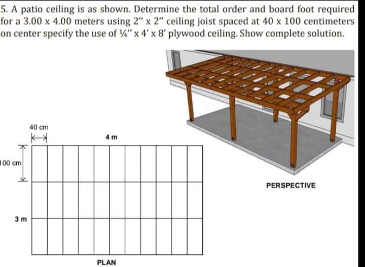 5. A patio ceiling is as shown. Determine the total order and board foot required
for a 3.00 x 4.00 meters using 2" x 2" ceiling joist spaced at 40 x 100 centimeters
on center specify the use of 4" x 4' x 8' plywood ceiling. Show complete solution.
40 cm
4 m
100 cm
PERSPECTIVE
3 m
PLAN
