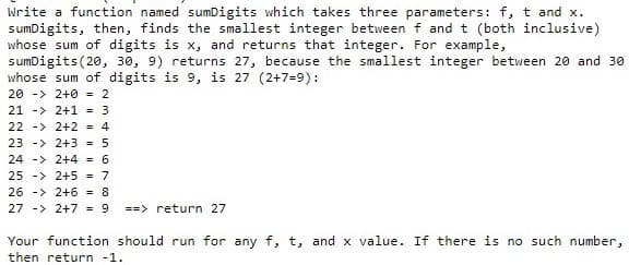 Write a function named sumDigits which takes three parameters: f, t and x.
sumDigits, then, finds the smallest integer between f and t (both inclusive)
whose sum of digits is x, and returns that integer. For example,
sumDigits(20, 30, 9) returns 27, because the smallest integer between 20 and 30
whose sum of digits is 9, is 27 (2+7=9):
20 -> 2+0 = 2
21 -> 2+1 = 3
22 -> 2+2 = 4
23 -> 2+3 - 5
24 -> 2+4 - 6
25 -> 2+5 = 7
26 -> 2+6 = 8
27 -> 2+7 = 9
==> return 27
Your function should run for any f, t, and x value. If there is no such number,
then return -1.
