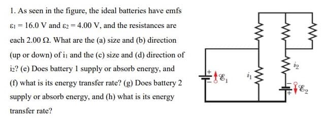 1. As seen in the figure, the ideal batteries have emfs
ɛ1 = 16.0 V and ɛ2 = 4.00 V, and the resistances are
each 2.00 2. What are the (a) size and (b) direction
(up or down) of i and the (c) size and (d) direction of
iz? (e) Does battery 1 supply or absorb energy, and
(f) what is its energy transfer rate? (g) Does battery 2
supply or absorb energy, and (h) what is its energy
transfer rate?
