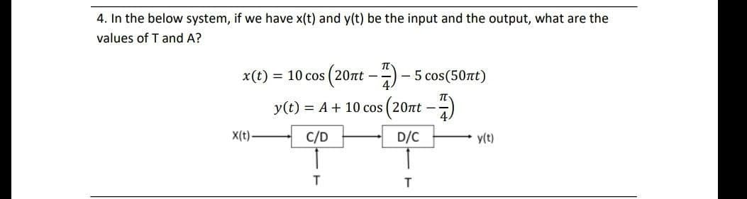 4. In the below system, if we have x(t) and y(t) be the input and the output, what are the
values of T and A?
x(t) = 10 cos (20rt -) -
5 cos(50nt)
y(t) = A + 10 cos (20nt --)
X(t).
C/D
D/C
y(t)
T
T
