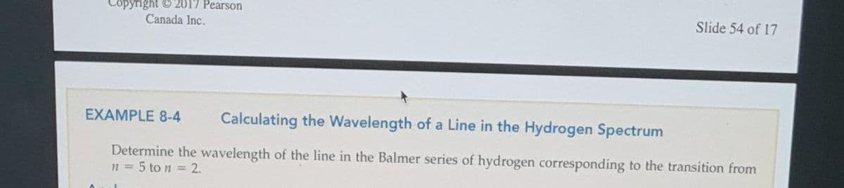 Copyright © 2017 Pearson
Canada Inc.
Slide 54 of 17
EXAMPLE 8-4
Calculating the Wavelength of a Line in the Hydrogen Spectrum
Determine the wavelength of the line in the Balmer series of hydrogen corresponding to the transition from
n = 5 ton = 2.